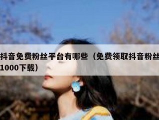 抖音免费粉丝平台有哪些（免费领取抖音粉丝1000下载）