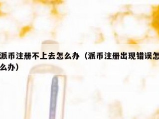 派币注册不上去怎么办（派币注册出现错误怎么办）