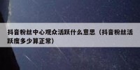 抖音粉丝中心观众活跃什么意思（抖音粉丝活跃度多少算正常）