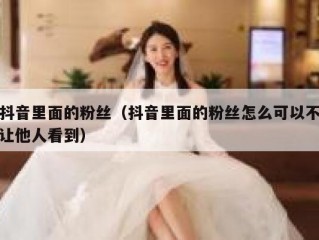 抖音里面的粉丝（抖音里面的粉丝怎么可以不让他人看到）