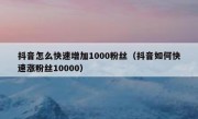 抖音怎么快速增加1000粉丝（抖音如何快速涨粉丝10000）