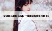 可以用抖音国际版吗（抖音国际版能不能用）