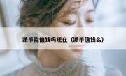 派币能值钱吗现在（派币值钱么）