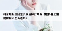 抖音加粉丝团怎么取消掉订单呢（在抖音上加的粉丝团怎么退出）