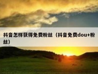 抖音怎样获得免费粉丝（抖音免费dou+粉丝）