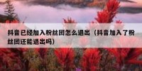 抖音已经加入粉丝团怎么退出（抖音加入了粉丝团还能退出吗）