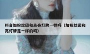 抖音加粉丝团和点亮灯牌一样吗（加粉丝团和亮灯牌是一样的吗）