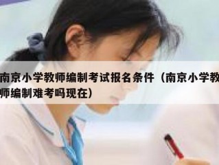 南京小学教师编制考试报名条件（南京小学教师编制难考吗现在）