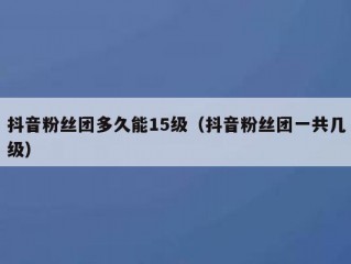 抖音粉丝团多久能15级（抖音粉丝团一共几级）