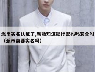 派币实名认证了,就能知道银行密码吗安全吗（派币需要实名吗）