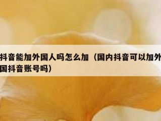 抖音能加外国人吗怎么加（国内抖音可以加外国抖音账号吗）