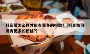 抖音要怎么样才能有更多的粉丝?（抖音如何拥有更多的粉丝?）