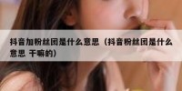 抖音加粉丝团是什么意思（抖音粉丝团是什么意思 干嘛的）