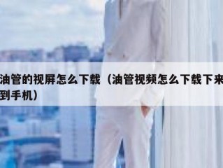 油管的视屏怎么下载（油管视频怎么下载下来到手机）