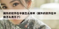 国外的软件在中国怎么用啊（国外的软件在中国怎么用不了）