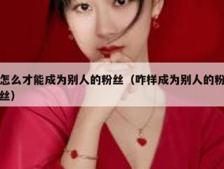 怎么才能成为别人的粉丝（咋样成为别人的粉丝）