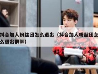抖音加人粉丝团怎么退出（抖音加人粉丝团怎么退出群聊）