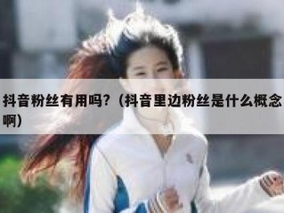 抖音粉丝有用吗?（抖音里边粉丝是什么概念啊）