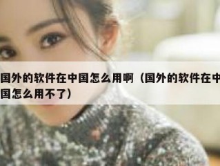 国外的软件在中国怎么用啊（国外的软件在中国怎么用不了）