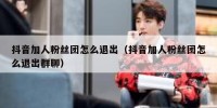 抖音加人粉丝团怎么退出（抖音加人粉丝团怎么退出群聊）