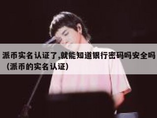 派币实名认证了,就能知道银行密码吗安全吗（派币的实名认证）