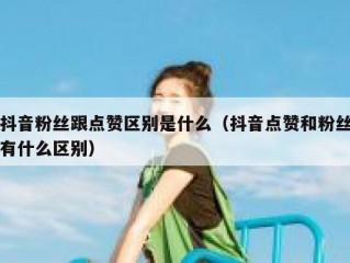 抖音粉丝跟点赞区别是什么（抖音点赞和粉丝有什么区别）