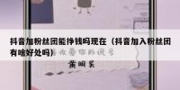 抖音加粉丝团能挣钱吗现在（抖音加入粉丝团有啥好处吗）