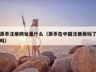 派币注册网址是什么（派币在中国注册商标了吗）