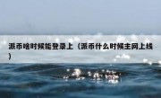 派币啥时候能登录上（派币什么时候主网上线）