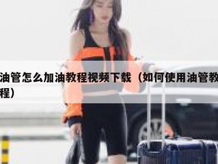 油管怎么加油教程视频下载（如何使用油管教程）