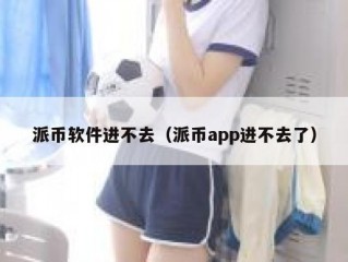派币软件进不去（派币app进不去了）