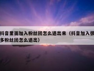 抖音里面加入粉丝团怎么退出来（抖音加入很多粉丝团怎么退出）
