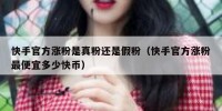 快手官方涨粉是真粉还是假粉（快手官方涨粉最便宜多少快币）
