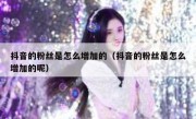 抖音的粉丝是怎么增加的（抖音的粉丝是怎么增加的呢）