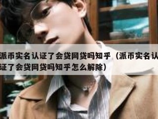派币实名认证了会贷网贷吗知乎（派币实名认证了会贷网贷吗知乎怎么解除）