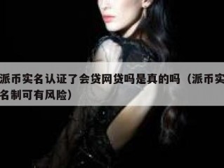 派币实名认证了会贷网贷吗是真的吗（派币实名制可有风险）