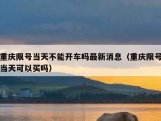 重庆限号当天不能开车吗最新消息（重庆限号当天可以买吗）