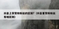 抖音上获赞和粉丝的区别?（抖音里赞和粉丝有啥区别）