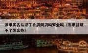 派币实名认证了会贷网贷吗安全吗（派币验证不了怎么办）