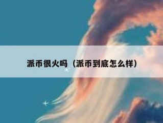 派币很火吗（派币到底怎么样）