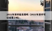2021年派币能交易吗（2021年派币可以交易了吗）