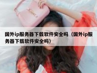 国外ip服务器下载软件安全吗（国外ip服务器下载软件安全吗）
