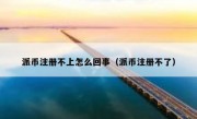 派币注册不上怎么回事（派币注册不了）