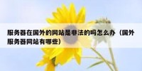 服务器在国外的网站是非法的吗怎么办（国外服务器网站有哪些）