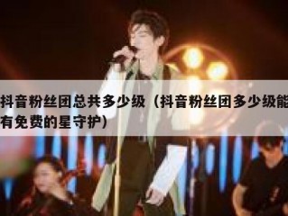 抖音粉丝团总共多少级（抖音粉丝团多少级能有免费的星守护）
