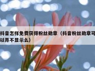 抖音怎样免费获得粉丝勋章（抖音粉丝勋章可以弄不显示么）