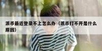 派币最近登录不上怎么办（派币打不开是什么原因）