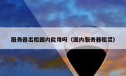 服务器出租国内能用吗（国内服务器租赁）