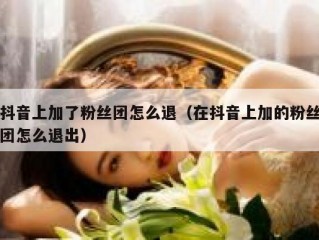 抖音上加了粉丝团怎么退（在抖音上加的粉丝团怎么退出）