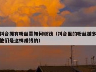 抖音拥有粉丝量如何赚钱（抖音里的粉丝越多他们是这样赚钱的）